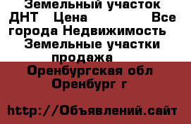 Земельный участок ДНТ › Цена ­ 550 000 - Все города Недвижимость » Земельные участки продажа   . Оренбургская обл.,Оренбург г.